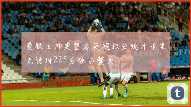 曼联主帅更替后英超积分统计卡里克场均225分独占鳌头