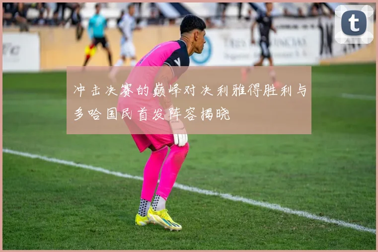 冲击决赛的巅峰对决利雅得胜利与多哈国民首发阵容揭晓