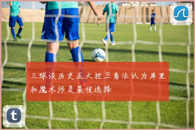 三球谈历史五大控卫看法认为库里和魔术师是最佳选择