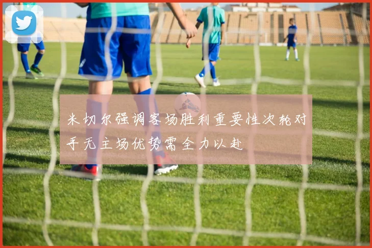 米切尔强调客场胜利重要性次轮对手无主场优势需全力以赴