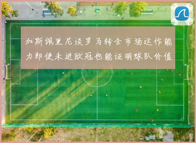加斯佩里尼谈罗马转会市场运作能力即使未进欧冠也能证明球队价值