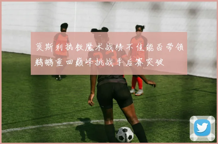 莫斯利执教魔术战绩不佳能否带领鹈鹕重回巅峰挑战季后赛突破