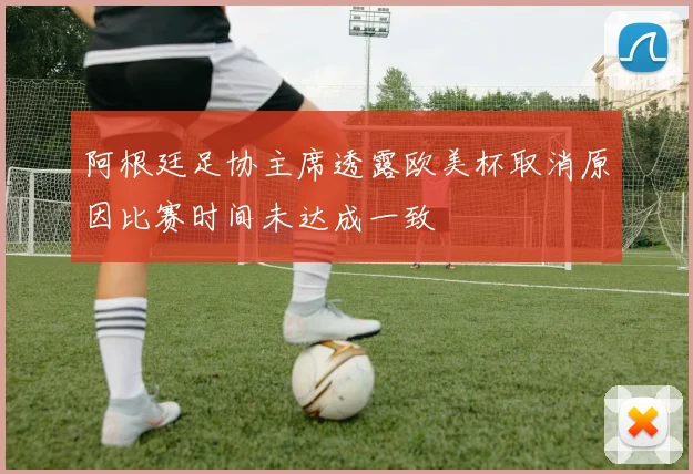 阿根廷足协主席透露欧美杯取消原因比赛时间未达成一致