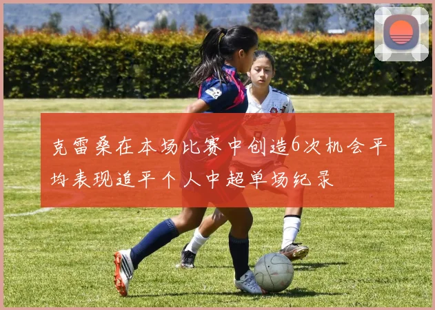 克雷桑在本场比赛中创造6次机会平均表现追平个人中超单场纪录