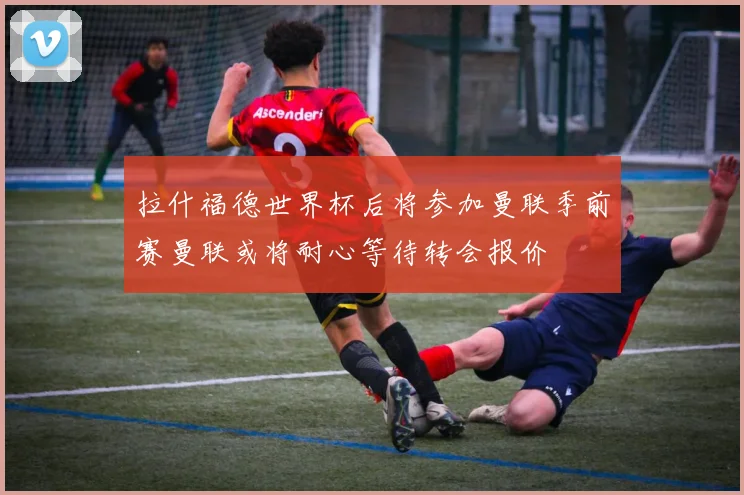 拉什福德世界杯后将参加曼联季前赛曼联或将耐心等待转会报价