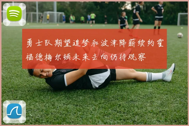 勇士队期望追梦和波津降薪续约霍福德梅尔顿未来去向仍待观察