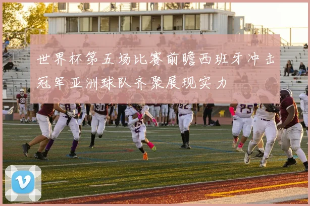 世界杯第五场比赛前瞻西班牙冲击冠军亚洲球队齐聚展现实力