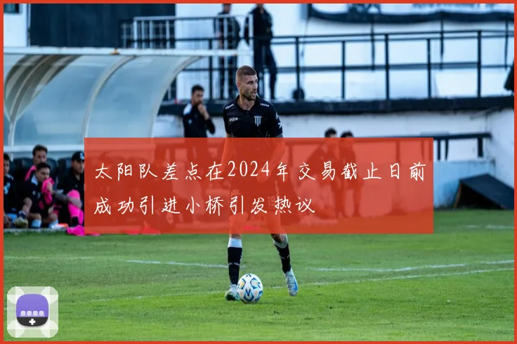 太阳队差点在2024年交易截止日前成功引进小桥引发热议