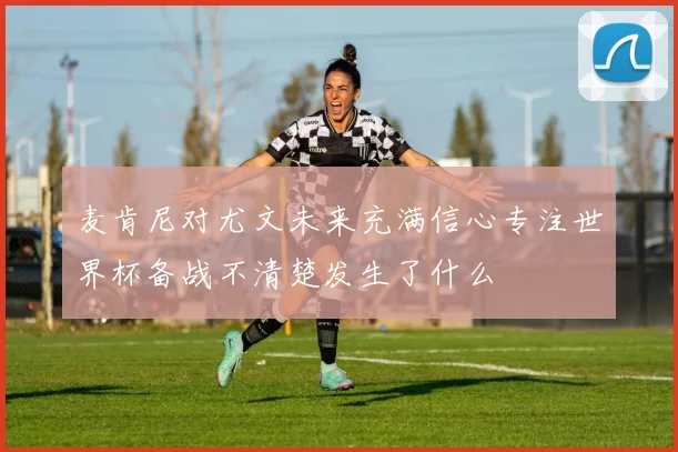 麦肯尼对尤文未来充满信心专注世界杯备战不清楚发生了什么
