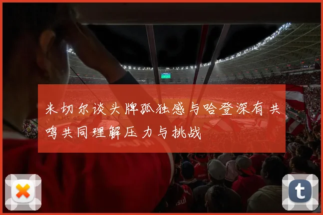 米切尔谈头牌孤独感与哈登深有共鸣共同理解压力与挑战