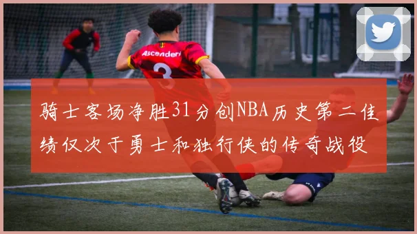 骑士客场净胜31分创NBA历史第二佳绩仅次于勇士和独行侠的传奇战役