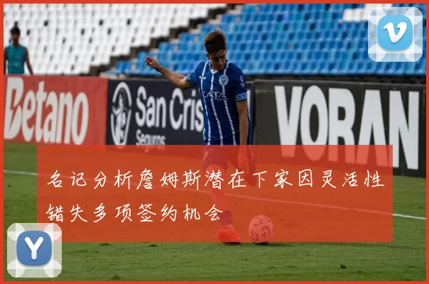 名记分析詹姆斯潜在下家因灵活性错失多项签约机会