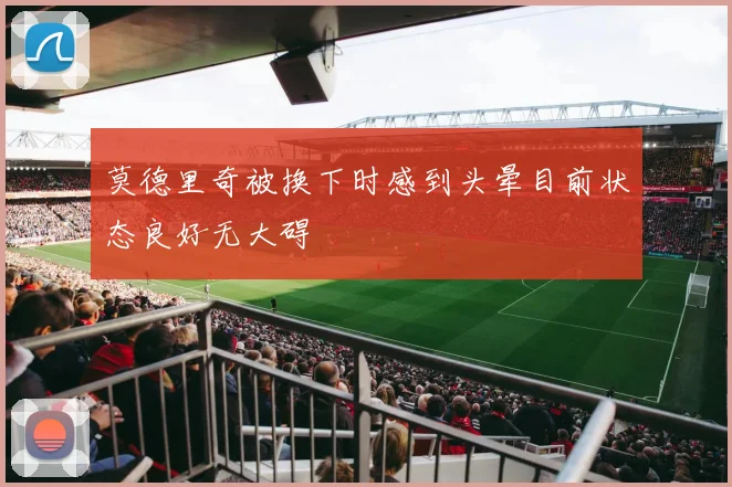 莫德里奇被换下时感到头晕目前状态良好无大碍